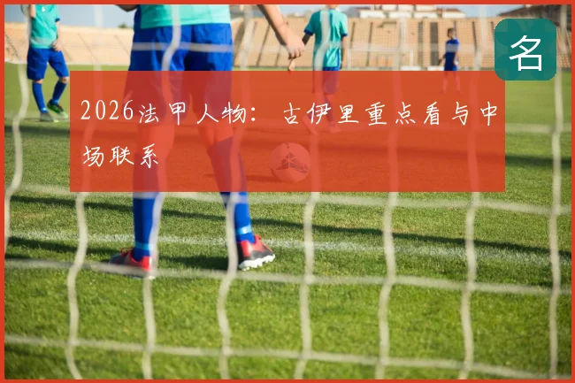 2026法甲人物：古伊里重点看与中场联系